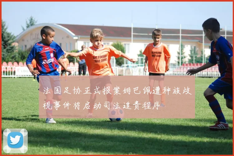 法国足协正式报案姆巴佩遭种族歧视事件将启动司法追责程序