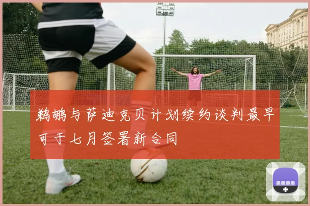 鹈鹕与萨迪克贝计划续约谈判最早可于七月签署新合同