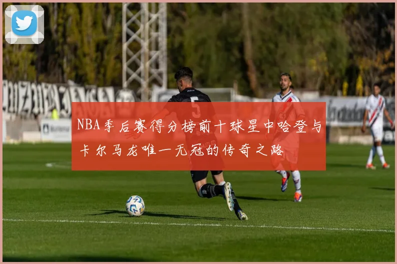 NBA季后赛得分榜前十球星中哈登与卡尔马龙唯一无冠的传奇之路