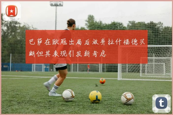 巴萨在欧冠出局后放弃拉什福德买断但其表现引发新考虑