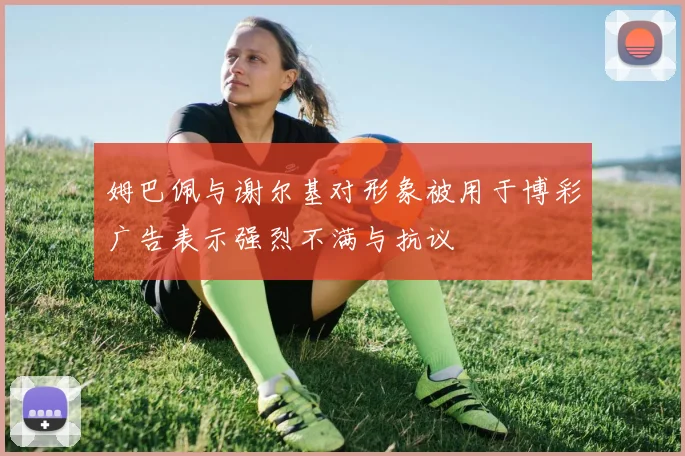 姆巴佩与谢尔基对形象被用于博彩广告表示强烈不满与抗议