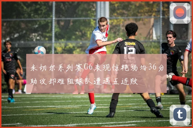 米切尔系列赛G6表现惊艳场均36分助攻却难阻球队遭遇五连败
