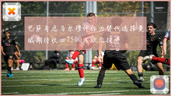 巴萨考虑马尔穆什作为替代选择曼城期待收回7500万欧元投资
