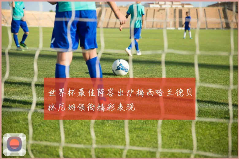 世界杯最佳阵容出炉梅西哈兰德贝林厄姆领衔精彩表现