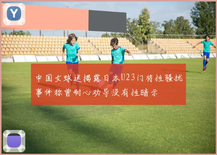 中国女球迷揭露日本U23门将性骚扰事件称曾耐心劝导没有性暗示