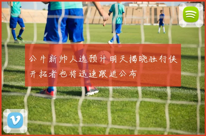 公牛新帅人选预计明天揭晓独行侠开拓者也将迅速跟进公布