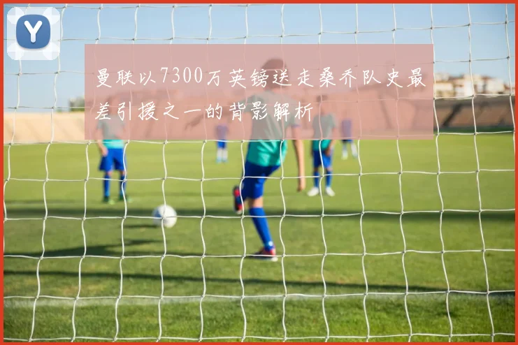 曼联以7300万英镑送走桑乔队史最差引援之一的背影解析