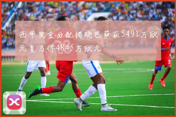 西甲奖金分配揭晓巴萨获5491万欧元皇马得4845万欧元