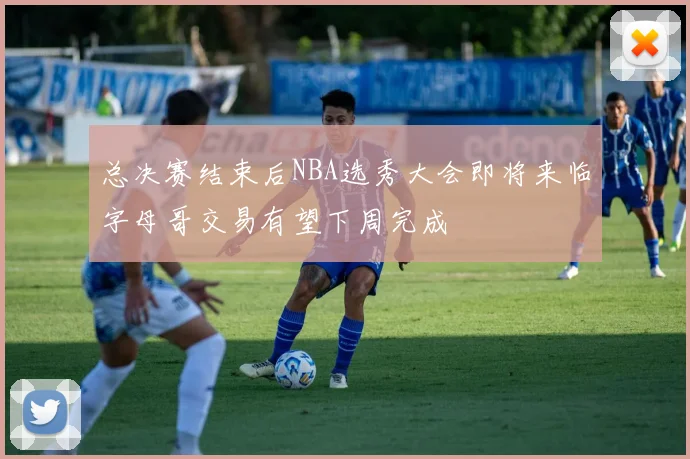 总决赛结束后NBA选秀大会即将来临字母哥交易有望下周完成