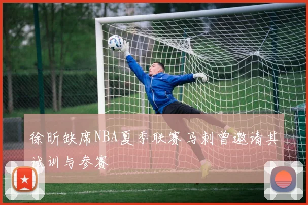徐昕缺席NBA夏季联赛马刺曾邀请其试训与参赛