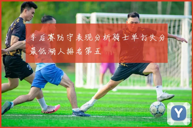 季后赛防守表现分析骑士单打失分最低湖人排名第五