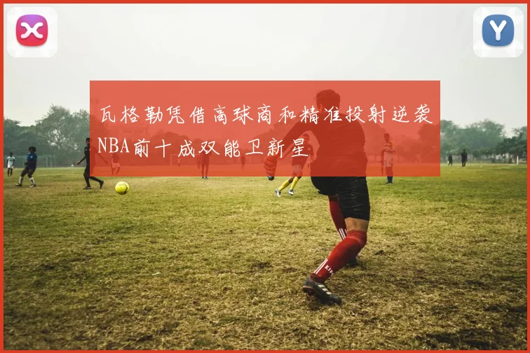 瓦格勒凭借高球商和精准投射逆袭NBA前十成双能卫新星