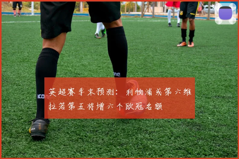 英超赛季末预测：利物浦或第六维拉若第五将增六个欧冠名额
