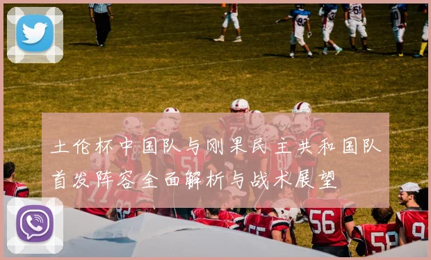 土伦杯中国队与刚果民主共和国队首发阵容全面解析与战术展望