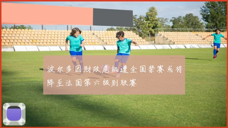 波尔多因财政危机遭全国禁赛或将降至法国第六级别联赛