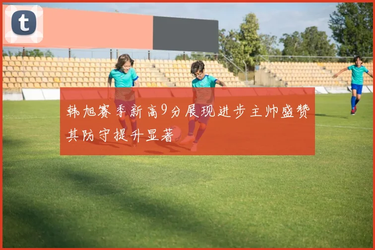 韩旭赛季新高9分展现进步主帅盛赞其防守提升显著
